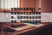 中国网站流量排行,分析全球领先企业及其表现,全球领先企业全球排名,中国网站流量排行 中国网站流量排行,分析全球领先企业及其表现,全球领先企业全球排名,中国网站流量排行