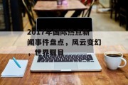 2017年国际热点新闻事件盘点，风云变幻，世界瞩目