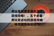男玩家需要掌握的五个游戏攻略!,五个必备男玩家必玩的游戏攻略,提高游戏体验技巧! 男玩家需要掌握的五个游戏攻略!,五个必备男玩家必玩的游戏攻略,提高游戏体验技巧!