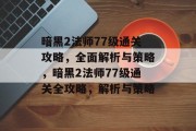 暗黑2法师77级通关攻略,全面解析与策略,暗黑2法师77级通关全攻略,解析与策略 暗黑2法师77级通关攻略,全面解析与策略,暗黑2法师77级通关全攻略,解析与策略