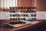 轨道交通建设攻略游戏攻略,一次充满挑战与乐趣的出行体验,轨道交通运营攻略,一次刺激的游戏挑战 轨道交通建设攻略游戏攻略,一次充满挑战与乐趣的出行体验,轨道交通运营攻略,一次刺激的游戏挑战