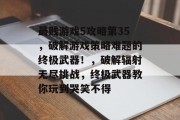 最贱游戏5攻略第35,破解游戏策略难题的终极武器!,破解辐射无尽挑战,终极武器教你玩到哭笑不得 最贱游戏5攻略第35,破解游戏策略难题的终极武器!,破解辐射无尽挑战,终极武器教你玩到哭笑不得