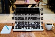 无插件的电影网站,你不需要安装任何软件来享受高质量的观影体验,免费看电影,全新开业无插件电影网站推荐 无插件的电影网站,你不需要安装任何软件来享受高质量的观影体验,免费看电影,全新开业无插件电影网站推荐