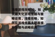 浅塘游戏攻略39,如何最大化游戏乐趣与策略运用,浅塘攻略,如何在游戏中最大限度提升乐趣与战略应用