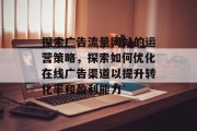 探索广告流量网站的运营策略,探索如何优化在线广告渠道以提升转化率和盈利能力 探索广告流量网站的运营策略,探索如何优化在线广告渠道以提升转化率和盈利能力