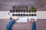 视频发布平台流量分析,揭秘哪些网站流量更大 视频发布平台流量分析,揭秘哪些网站流量更大