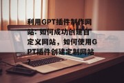 利用GPT插件制作网站: 如何成功创建自定义网站,如何使用GPT插件创建定制网站? 利用GPT插件制作网站: 如何成功创建自定义网站,如何使用GPT插件创建定制网站?