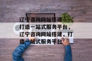 辽宁咨询网站搭建——打造一站式服务平台，辽宁咨询网站搭建，打造一站式服务平台