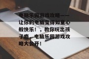 电脑乐园游戏攻略——让你的电脑变得如童心般快乐！，教你玩出孩子瘾，电脑乐园游戏攻略大公开！