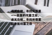 通关攻略,寻找并尊重——亲属的坟墓之旅,通关攻略,寻找并尊重的亲属坟墓之旅 通关攻略,寻找并尊重——亲属的坟墓之旅,通关攻略,寻找并尊重的亲属坟墓之旅