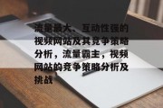 流量最大、互动性强的视频网站及其竞争策略分析,流量霸主,视频网站的竞争策略分析及挑战 流量最大、互动性强的视频网站及其竞争策略分析,流量霸主,视频网站的竞争策略分析及挑战