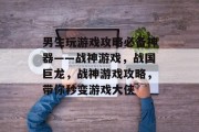男生玩游戏攻略必备神器——战神游戏,战国巨龙,战神游戏攻略,带你秒变游戏大侠 男生玩游戏攻略必备神器——战神游戏,战国巨龙,战神游戏攻略,带你秒变游戏大侠