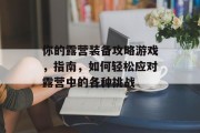 你的露营装备攻略游戏,指南,如何轻松应对露营中的各种挑战 你的露营装备攻略游戏,指南,如何轻松应对露营中的各种挑战