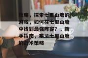 攻略,探索七里山塘的游戏,如何在七里山塘中找到最强阵容?,新手指南,学习七里山塘的战术策略 攻略,探索七里山塘的游戏,如何在七里山塘中找到最强阵容?,新手指南,学习七里山塘的战术策略