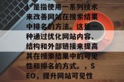 SEO(搜索引擎优化)是指使用一系列技术来改善网站在搜索结果中排名的方法。这是一种通过优化网站内容、结构和外部链接来提高其在搜索结果中的可见性和排名的方式。,SEO,提升网站可见性排名的策略 SEO(搜索引擎优化)是指使用一系列技术来改善网站在搜索结果中排名的方法。这是一种通过优化网站内容、结构和外部链接来提高其在搜索结果中的可见性和排名的方式。,SEO,提升网站可见性排名的策略
