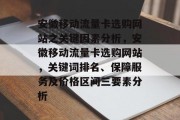 安徽移动流量卡选购网站之关键因素分析，安徽移动流量卡选购网站，关键词排名、保障服务及价格区间三要素分析