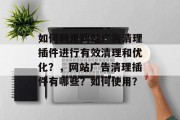 如何利用网站广告清理插件进行有效清理和优化?,网站广告清理插件有哪些?如何使用? 如何利用网站广告清理插件进行有效清理和优化?,网站广告清理插件有哪些?如何使用?