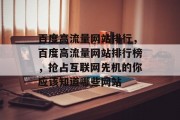 百度高流量网站排行,百度高流量网站排行榜,抢占互联网先机的你应该知道哪些网站 百度高流量网站排行,百度高流量网站排行榜,抢占互联网先机的你应该知道哪些网站