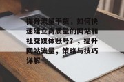 提升流量干货,如何快速建立高质量的网站和社交媒体账号?,提升网站流量,策略与技巧详解 提升流量干货,如何快速建立高质量的网站和社交媒体账号?,提升网站流量,策略与技巧详解