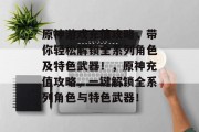 原神游戏充值攻略，带你轻松解锁全系列角色及特色武器！，原神充值攻略，一键解锁全系列角色与特色武器！