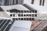 如何轻松获得网站流量便宜,低成本网络营销,网站流量获取策略 如何轻松获得网站流量便宜,低成本网络营销,网站流量获取策略