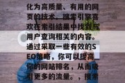 SEO(搜索引擎优化)是一种将你的网站转化为高质量、有用的网页的技术。搜索引擎喜欢在索引结果中找到与用户查询相关的内容。通过采取一些有效的SEO策略,你可以提高你的网站排名,从而吸引更多的流量。,搜索引擎优化,提升网站排名的关键策略 SEO(搜索引擎优化)是一种将你的网站转化为高质量、有用的网页的技术。搜索引擎喜欢在索引结果中找到与用户查询相关的内容。通过采取一些有效的SEO策略,你可以提高你的网站排名,从而吸引更多的流量。,搜索引擎优化,提升网站排名的关键策略