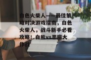 白色火柴人——最佳策略对决游戏指南,白色火柴人,战斗新手必看攻略!白熊vs恶魔大作战 白色火柴人——最佳策略对决游戏指南,白色火柴人,战斗新手必看攻略!白熊vs恶魔大作战