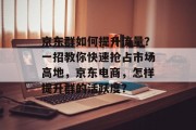 京东群如何提升流量?一招教你快速抢占市场高地,京东电商,怎样提升群的活跃度? 京东群如何提升流量?一招教你快速抢占市场高地,京东电商,怎样提升群的活跃度?