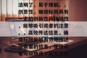应该清晰、简洁、有力地表达出你要讲述的内容,并且能吸引读者的注意力。在选择一个具有吸引力和独特性(或有创意)的标题时,以下是一些通用的原则,简洁明了,确保标题简洁明了,易于理解。,创意性,确保标题具有一定的创新性和独特性,能够吸引读者的注意。,高效传达信息,确保标题能够有效地传达你需要的信息,使得读者可以快速了解主要内容。,应该与文章的主题和风格保持一致,以增强整体的阅读体验。,希望这些建议对你有所帮助!如果你需要更具体的指导,我可以帮你生成更多的标题建议。 应该清晰、简洁、有力地表达出你要讲述的内容,并且能吸引读者的注意力。在选择一个具有吸引力和独特性(或有创意)的标题时,以下是一些通用的原则,简洁明了,确保标题简洁明了,易于理解。,创意性,确保标题具有一定的创新性和独特性,能够吸引读者的注意。,高效传达信息,确保标题能够有效地传达你需要的信息,使得读者可以快速了解主要内容。,应该与文章的主题和风格保持一致,以增强整体的阅读体验。,希望这些建议对你有所帮助!如果你需要更具体的指导,我可以帮你生成更多的标题建议。