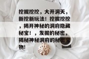 挖掘挖挖,大开洞天,新挖新玩法!挖掘挖挖,揭开神秘的洞府隐藏秘宝!,发掘的秘密,揭秘神秘洞府的秘密宝物! 挖掘挖挖,大开洞天,新挖新玩法!挖掘挖挖,揭开神秘的洞府隐藏秘宝!,发掘的秘密,揭秘神秘洞府的秘密宝物!