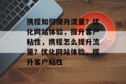 携程如何提升流量?优化网站体验,提升客户粘性,携程怎么提升流量?优化网站体验,提升客户粘性 携程如何提升流量?优化网站体验,提升客户粘性,携程怎么提升流量?优化网站体验,提升客户粘性