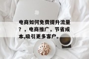 电商如何免费提升流量?,电商推广,节省成本,吸引更多客户。 电商如何免费提升流量?,电商推广,节省成本,吸引更多客户。