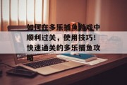如何在多乐捕鱼游戏中顺利过关,使用技巧!快速通关的多乐捕鱼攻略