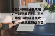 拳皇14终极通关攻略,一战到底的战斗艺术,拳皇14终极通关攻略,一战到底的战斗艺术 拳皇14终极通关攻略,一战到底的战斗艺术,拳皇14终极通关攻略,一战到底的战斗艺术