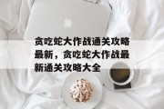 贪吃蛇大作战通关攻略最新,贪吃蛇大作战最新通关攻略大全 贪吃蛇大作战通关攻略最新,贪吃蛇大作战最新通关攻略大全