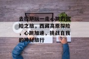 去拉萨玩一走心跳的冒险之旅,西藏高原探险,心跳加速,挑战自我的神秘旅行 去拉萨玩一走心跳的冒险之旅,西藏高原探险,心跳加速,挑战自我的神秘旅行