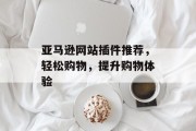 亚马逊网站插件推荐,轻松购物,提升购物体验 亚马逊网站插件推荐,轻松购物,提升购物体验