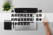 从零开始,如何轻松提高你的网站流量,让你的网站流量翻倍!简单几步就能做到 从零开始,如何轻松提高你的网站流量,让你的网站流量翻倍!简单几步就能做到