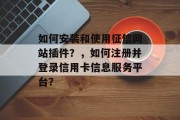 如何安装和使用征信网站插件?,如何注册并登录信用卡信息服务平台? 如何安装和使用征信网站插件?,如何注册并登录信用卡信息服务平台?