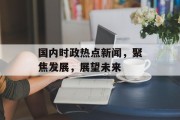 国内时政热点新闻，聚焦发展，展望未来