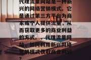 代理流量网站是一种新兴的网络营销模式。它是通过第三方平台为商家或个人提供流量,从而获取更多的商业利益的方式。,代理流量网站,如何利用新兴网络营销模式获取商业利润? 代理流量网站是一种新兴的网络营销模式。它是通过第三方平台为商家或个人提供流量,从而获取更多的商业利益的方式。,代理流量网站,如何利用新兴网络营销模式获取商业利润?