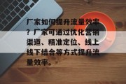 厂家如何提升流量效率?厂家可通过优化营销渠道、精准定位、线上线下结合等方式提升流量效率。 厂家如何提升流量效率?厂家可通过优化营销渠道、精准定位、线上线下结合等方式提升流量效率。