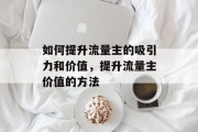 如何提升流量主的吸引力和价值,提升流量主价值的方法 如何提升流量主的吸引力和价值,提升流量主价值的方法