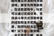 古云传奇攻略,是一款由阿里云开发的传奇类游戏,被誉为传奇新奥。在这款游戏中,玩家可以通过完成任务、竞技战斗等方式获取丰富的经验和金币奖励。但是,如何玩好古云传奇呢?以下是一些攻略。,古云传奇攻略,新手入门指南 古云传奇攻略,是一款由阿里云开发的传奇类游戏,被誉为传奇新奥。在这款游戏中,玩家可以通过完成任务、竞技战斗等方式获取丰富的经验和金币奖励。但是,如何玩好古云传奇呢?以下是一些攻略。,古云传奇攻略,新手入门指南