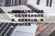 成都猫咪公园游戏攻略,玩乐与快乐并存的乐园,成都猫咪公园,快乐游戏的乐园 成都猫咪公园游戏攻略,玩乐与快乐并存的乐园,成都猫咪公园,快乐游戏的乐园