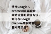 使用Google Chrome浏览器查看网站流量的最佳方法,如何在Google Chrome中实时查看网站流量? 使用Google Chrome浏览器查看网站流量的最佳方法,如何在Google Chrome中实时查看网站流量?
