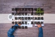 动物对决游戏攻略,如何战胜对手,获得胜利,如何在动物对决游戏中脱颖而出,赢得胜利的策略指南 动物对决游戏攻略,如何战胜对手,获得胜利,如何在动物对决游戏中脱颖而出,赢得胜利的策略指南