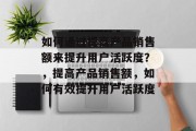 如何通过提高产品销售额来提升用户活跃度?,提高产品销售额,如何有效提升用户活跃度 如何通过提高产品销售额来提升用户活跃度?,提高产品销售额,如何有效提升用户活跃度