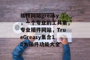 插件网站greasy,一个专业的工具集,专业插件网站,TrueGreasy集合10大插件功能大全 插件网站greasy,一个专业的工具集,专业插件网站,TrueGreasy集合10大插件功能大全
