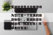 芜湖旅游景点攻略游戏 - 玩得畅快!——为您打造一个完美的旅游体验!,芜湖旅游攻略游戏—畅游无忧!尽享美好生活! 芜湖旅游景点攻略游戏 - 玩得畅快!——为您打造一个完美的旅游体验!,芜湖旅游攻略游戏—畅游无忧!尽享美好生活!